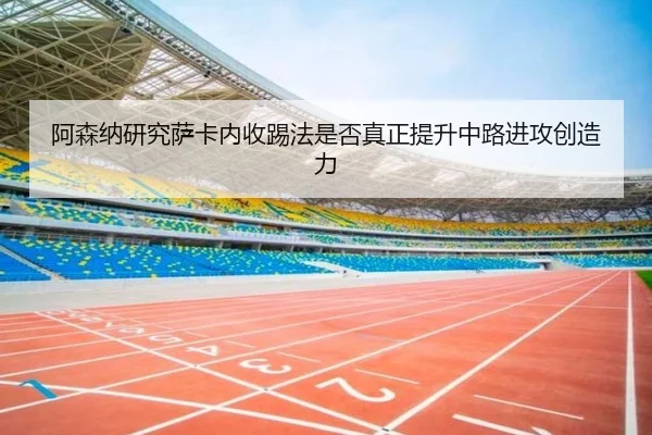 阿森纳研究萨卡内收踢法是否真正提升中路进攻创造力
