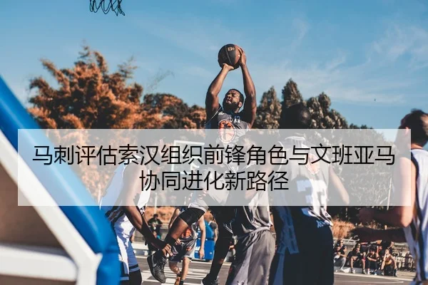 马刺评估索汉组织前锋角色与文班亚马协同进化新路径（kaiyun）