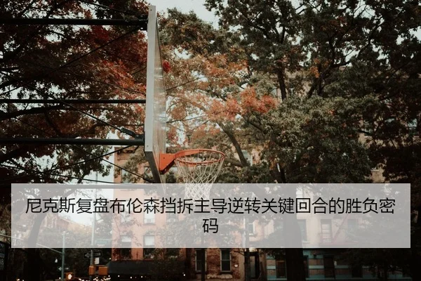 尼克斯复盘布伦森挡拆主导逆转关键回合的胜负密码（kaiyun）