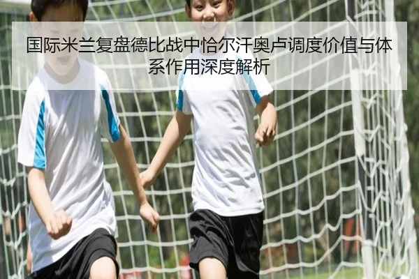 国际米兰复盘德比战中恰尔汗奥卢调度价值与体系作用深度解析
