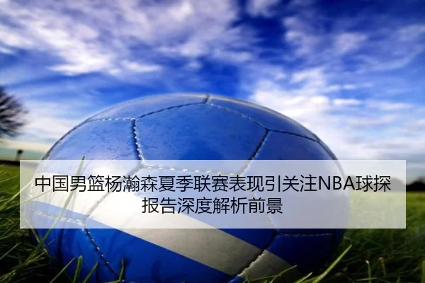 中国男篮杨瀚森夏季联赛表现引关注NBA球探报告深度解析前景（kaiyun）
