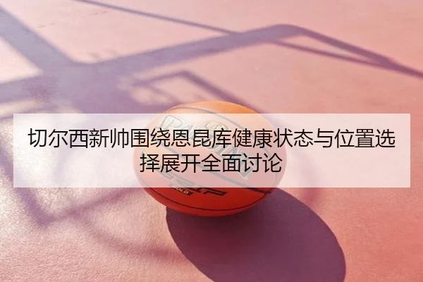 切尔西新帅围绕恩昆库健康状态与位置选择展开全面讨论（kaiyun）