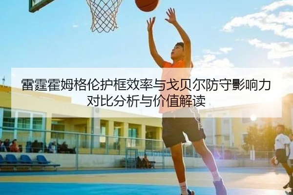 雷霆霍姆格伦护框效率与戈贝尔防守影响力对比分析与价值解读