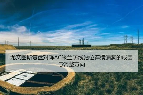 尤文图斯复盘对阵AC米兰防线站位连续漏洞的成因与调整方向（kaiyun）