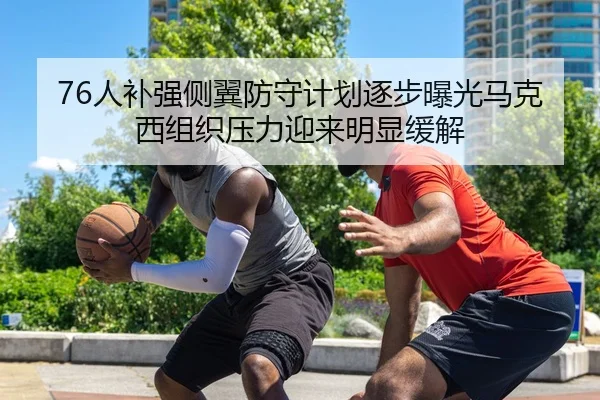76人补强侧翼防守计划逐步曝光马克西组织压力迎来明显缓解（kaiyun）